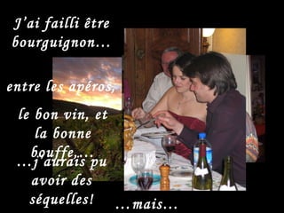 entre les apéros, J’ai failli être bourguignon… … j’aurais pu avoir des séquelles! le bon vin, et la bonne bouffe,… … mais… 