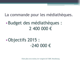 La commande pour les médiathèques.
•Budget des médiathèques :
2 400 000 €
•Objectifs 2015 :
-240 000 €
Faire plus avec moins, 61e congrès de l’ABF, Strasbourg
 
