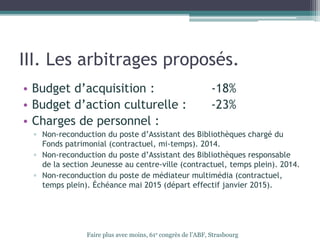III. Les arbitrages proposés.
• Budget d’acquisition : -18%
• Budget d’action culturelle : -23%
• Charges de personnel :
▫ Non-reconduction du poste d’Assistant des Bibliothèques chargé du
Fonds patrimonial (contractuel, mi-temps). 2014.
▫ Non-reconduction du poste d’Assistant des Bibliothèques responsable
de la section Jeunesse au centre-ville (contractuel, temps plein). 2014.
▫ Non-reconduction du poste de médiateur multimédia (contractuel,
temps plein). Échéance mai 2015 (départ effectif janvier 2015).
Faire plus avec moins, 61e congrès de l’ABF, Strasbourg
 