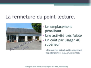 La fermeture du point-lecture.
• Un emplacement
pénalisant
• Une activité très faible
• Un coût par usager 4X
supérieur
Faire plus avec moins, 61e congrès de l’ABF, Strasbourg
«En son état actuel, cette annexe est
peu attractive » (bilan d’activité 1993)
 