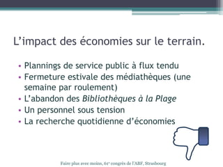L’impact des économies sur le terrain.
• Plannings de service public à flux tendu
• Fermeture estivale des médiathèques (une
semaine par roulement)
• L’abandon des Bibliothèques à la Plage
• Un personnel sous tension
• La recherche quotidienne d’économies
Faire plus avec moins, 61e congrès de l’ABF, Strasbourg
 