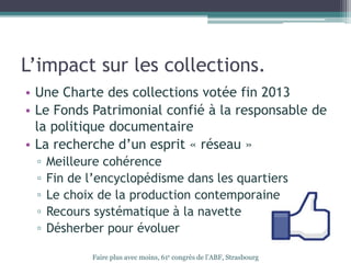L’impact sur les collections.
• Une Charte des collections votée fin 2013
• Le Fonds Patrimonial confié à la responsable de
la politique documentaire
• La recherche d’un esprit « réseau »
▫ Meilleure cohérence
▫ Fin de l’encyclopédisme dans les quartiers
▫ Le choix de la production contemporaine
▫ Recours systématique à la navette
▫ Désherber pour évoluer
Faire plus avec moins, 61e congrès de l’ABF, Strasbourg
 
