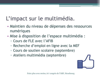 L’impact sur le multimédia.
• Maintien du niveau de dépenses des ressources
numériques
• Mise à disposition de l’espace multimédia :
▫ Cours de FLE avec l’AFIB
▫ Recherche d’emploi en ligne avec la MEF
▫ Cours de soutien scolaire (septembre)
▫ Ateliers multimédia (septembre)
Faire plus avec moins, 61e congrès de l’ABF, Strasbourg
 