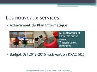 Les nouveaux services.
• Achèvement du Plan Informatique
• Budget DSI 2013-2015 (subvention DRAC 50%)
Faire plus avec moins, 61e congrès de l’ABF, Strasbourg
63 ordinateurs et
tablettes sur le
réseau,
7 imprimantes
publiques
 