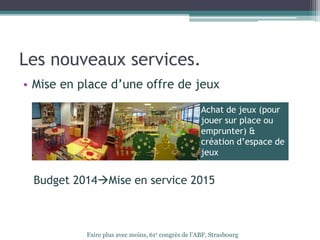 Les nouveaux services.
• Mise en place d’une offre de jeux
Budget 2014Mise en service 2015
Faire plus avec moins, 61e congrès de l’ABF, Strasbourg
Achat de jeux (pour
jouer sur place ou
emprunter) &
création d’espace de
jeux
 