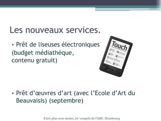 Les nouveaux services.
• Prêt de liseuses électroniques
(budget médiathèque,
contenu gratuit)
• Prêt d’œuvres d’art (avec l’Ecole d’Art du
Beauvaisis) (septembre)
Faire plus avec moins, 61e congrès de l’ABF, Strasbourg
 