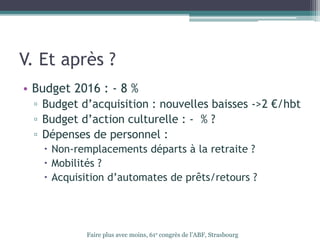 V. Et après ?
• Budget 2016 : - 8 %
▫ Budget d’acquisition : nouvelles baisses ->2 €/hbt
▫ Budget d’action culturelle : - % ?
▫ Dépenses de personnel :
 Non-remplacements départs à la retraite ?
 Mobilités ?
 Acquisition d’automates de prêts/retours ?
Faire plus avec moins, 61e congrès de l’ABF, Strasbourg
 