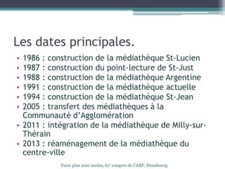 Les dates principales.
• 1986 : construction de la médiathèque St-Lucien
• 1987 : construction du point-lecture de St-Just
• 1988 : construction de la médiathèque Argentine
• 1991 : construction de la médiathèque actuelle
• 1994 : construction de la médiathèque St-Jean
• 2005 : transfert des médiathèques à la
Communauté d’Agglomération
• 2011 : intégration de la médiathèque de Milly-sur-
Thérain
• 2013 : réaménagement de la médiathèque du
centre-ville
Faire plus avec moins, 61e congrès de l’ABF, Strasbourg
 