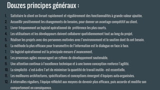 Douzes principes généraux :
1. Satisfaire le client en livrant rapidement et régulièrement des fonctionnalités à grande valeur ajoutée.
2. Accueillir positivement les changements de besoins, pour donner un avantage compétitif au client.
3. Livrer fréquemment un logiciel opérationnel de préférence les plus courts.
4. Les utilisateurs et les développeurs doivent collaborer quotidiennement tout au long du projet.
5. Réaliser les projets avec des personnes motivées avec l’environnement et le soutien dont ils ont besoin.
6. La méthode la plus efficace pour transmettre de l’information est le dialogue en face à face.
7. Un logiciel opérationnel est la principale mesure d’avancement.
8. Les processus agiles encouragent un rythme de développement soutenable.
9. Une attention continue à l'excellence technique et à une bonne conception renforce l’agilité.
10. La simplicité – c’est-à-dire l’art de minimiser la quantité de travail inutile – est essentielle.
11. Les meilleures architectures, spécifications et conceptions émergent d'équipes auto-organisées.
12. À intervalles réguliers, l'équipe réfléchit aux moyens de devenir plus efficace, puis accorde et modifie son
comportement en conséquence.
 