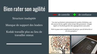 Bien rater son agilité
Structure inadaptée
Manque de support des leaders
Kodak travaille plus au lieu de
travailler mieux
de contrôle de confiance
“Les start-up limitent volontairement le nombre d’échelons, une
des sources de leur agilité, même lorsqu’elles grossissent : Google,
Apple ou Facebook gardent des organigrammes assez plats.
Valve se passe ainsi complètement de patrons -pas de hiérarchie ni
de titres pompeux-”
 