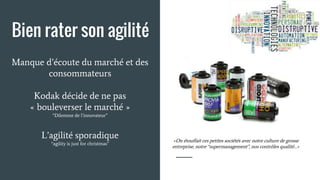 Manque d’écoute du marché et des
consommateurs
Kodak décide de ne pas
« bouleverser le marché »
“Dilemme de l’innovateur”
L’agilité sporadique
“agility is just for christmas”
«On étouffait ces petites sociétés avec notre culture de grosse
entreprise, notre “supermanagement”, nos contrôles qualité…»
Bien rater son agilité
 