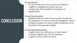 Ce que l’on sait :
Ce que l’on sait moins :
Ce que l’on aimerait savoir :
- l’agilité est-ce plus une méthode ou une
attitude?
- l’agilité sera t-elle une notion obligatoire
pour les futures entreprises?
CONCLUSION
Ce que l’on sait :
- Le court terme est à la fois sa force et sa faiblesse
- L'agilité ne s'applique pas qu'aux start-up
- L’implication de l'ensemble de l’entreprise est
indispensable
Ce que l’on sait moins :
- Inefficace dans la création de gros projet à long terme
- Pas adapté pour la mise en oeuvre de stratégie de rupture
- Lorsque l’on passe un certain nombre d’individus on est
plus dans le lean que dans l’agilité
Ce que l’on aimerait savoir :
- L’agilité est-ce une méthode ou un état d’esprit ?
- La notion d’agilité peut-elle être amélioré?
- L’agilité est-elle un effet de mode?
 