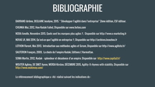 BARRAND Jérôme, DEGLAINE Jocelyne, 2015. “ Développer l’agilité dans l’entreprise” 2ème édition, ESF éditeur.
CHUNKA Mui, 2012, How Kodak Failed, Disponible sur www.forbes.com
NEBIA Amelle, Novembre 2015, Quels sont les marques plus agiles ?, Disponible sur http://www.e-marketing.fr
NOVAE LR, MAI 2014, Qu’est-ce que l’agilité en entreprise ?, Disponible sur http://archives.lesechos.fr
LOTHON Florent, Mai 2013, Introduction aux méthodes agiles et Scrum, Disponible sur http://www.agiliste.fr/
SAUTERON François, 2009, La chute de l’empire Kodak, Editions L'Harmattan.
SOMA Martin, 2012, Kodak : splendeur et décadence d’un empire. Disponible sur http://www.capital.fr/
WOUTER Aghina, DE SMET Aaron, WERDA Kirsten, DÉCEMBRE 2015, Agility: It rhymes with stability, Disponible sur
http://www.mckinsey.com/
Le référencement bibliographique a été réalisé suivant les indications de :
BIBLIOGRAPHIE
 