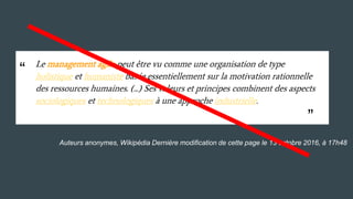 Auteurs anonymes, Wikipédia Dernière modification de cette page le 13 octobre 2016, à 17h48
Le management agile peut être vu comme une organisation de type
holistique et humaniste basée essentiellement sur la motivation rationnelle
des ressources humaines. (...) Ses valeurs et principes combinent des aspects
sociologiques et technologiques à une approche industrielle.
“
“
 