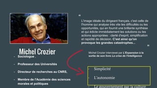 Michel Crozier- Sociologue ,
- Professeur des Universités
- Directeur de recherches au CNRS,
- Membre de l'Académie des sciences
morales et politiques
- Simplicité
- L’autonomie
- Le gouvernement par la culture
L'image idéale du dirigeant français, c'est celle de
l'homme qui analyse très vite les difficultés ou les
opportunités, qui en fournit une brillante synthèse
et qui édicte immédiatement les solutions ou les
actions appropriées : clarté d'esprit, simplification
et rapidité de décision. C'est ainsi qu'on
provoque les grandes catastrophes...
Michel Crozier interviewé par L'Expansion à la
sortie de son livre La crise de l'intelligence
“
“
 