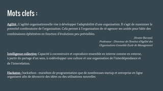 Mots clefs :
Agilité : L’agilité organisationnelle vise à développer l’adaptabilité d’une organisation. Il s’agit de maximiser le
potentiel combinatoire de l’organisation. Cela permet à l’organisation de ré-agencer ses unités pour bâtir des
combinaisons éphémères en fonction d’évolutions peu prévisibles.
Jérome Barrand,
Professeur - Directeur de l'Institut d'Agilité des
Organisations Grenoble Ecole de Management
Intelligence collective: Capacité à coconstruire et coproduire ensemble en interne comme en externe,
à partir du partage d’un sens, à codévelopper une culture et une organisation de l’interdépendance et
de l’interrelation.
Hackaton : hackathon : marathon de programmation que de nombreuses startup et entreprise en ligne
organisent afin de découvrir des idées ou des utilisations nouvelles
 