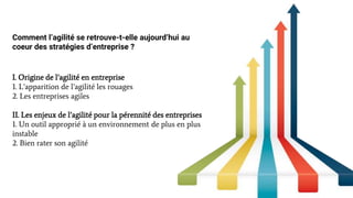 Comment l’agilité se retrouve-t-elle aujourd’hui au
coeur des stratégies d’entreprise ?
I. Origine de l’agilité en entreprise
1. L’apparition de l’agilité les rouages
2. Les entreprises agiles
II. Les enjeux de l’agilité pour la pérennité des entreprises
1. Un outil approprié à un environnement de plus en plus
instable
2. Bien rater son agilité
 