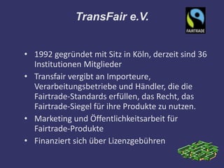 TransFair e.V.


• 1992 gegründet mit Sitz in Köln, derzeit sind 36
  Institutionen Mitglieder
• Transfair vergibt an Importeure,
  Verarbeitungsbetriebe und Händler, die die
  Fairtrade-Standards erfüllen, das Recht, das
  Fairtrade-Siegel für ihre Produkte zu nutzen.
• Marketing und Öffentlichkeitsarbeit für
  Fairtrade-Produkte
• Finanziert sich über Lizenzgebühren
 