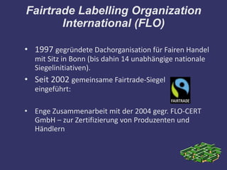 Fairtrade Labelling Organization
       International (FLO)

• 1997 gegründete Dachorganisation für Fairen Handel
  mit Sitz in Bonn (bis dahin 14 unabhängige nationale
  Siegelinitiativen).
• Seit 2002 gemeinsame Fairtrade-Siegel
  eingeführt:

• Enge Zusammenarbeit mit der 2004 gegr. FLO-CERT
  GmbH – zur Zertifizierung von Produzenten und
  Händlern
 