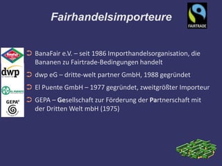Fairhandelsimporteure


➲ BanaFair e.V. – seit 1986 Importhandelsorganisation, die
  Bananen zu Fairtrade-Bedingungen handelt
➲ dwp eG – dritte-welt partner GmbH, 1988 gegründet
➲ El Puente GmbH – 1977 gegründet, zweitgrößter Importeur
➲ GEPA – Gesellschaft zur Förderung der Partnerschaft mit
  der Dritten Welt mbH (1975)
 