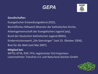 GEPA
Gesellschafter:
Evangelischer Entwicklungsdienst (EED),
Bischöfliches Hilfswerk Misereor der Katholischen Kirche,
Arbeitsgemeinschaft der Evangelischen Jugend (aej),
Bund der Deutschen Katholischen Jugend (BDKJ),
Kindermissionswerk „Die Sternsinger“ (seit 25. Oktober 2004),
Brot für die Welt (seit Mai 2007).
Mitglied bei:
WFTO; EFTA; IFAT; FFH; registrierter FLO-Importeur
Lizenznehmer: TransFair e.V. und Naturland Zeichen GmbH
 