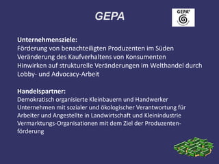 GEPA

Unternehmensziele:
Förderung von benachteiligten Produzenten im Süden
Veränderung des Kaufverhaltens von Konsumenten
Hinwirken auf strukturelle Veränderungen im Welthandel durch
Lobby- und Advocacy-Arbeit

Handelspartner:
Demokratisch organisierte Kleinbauern und Handwerker
Unternehmen mit sozialer und ökologischer Verantwortung für
Arbeiter und Angestellte in Landwirtschaft und Kleinindustrie
Vermarktungs-Organisationen mit dem Ziel der Produzenten-
förderung
 