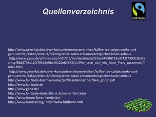 Quellenverzeichnis



http://www.oeko-fair.de/clever-konsumieren/essen-trinken/kaffee-tee-co/getraenke-und-
genussmittel/kakao/anbau3/oekologischer-kakao-anbau/oekologischer-kakao-anbau2
 http://www.gepa.de/p/index.php/mID/2.2/lan/de/xtra/5e272ea6465f8733ad742f7300d3bd3a
/msg/86d3758c120f785e5e98a40120e64545/itt/Wie_setzt_sich_ein_fairer_Preis_zusammen/i
ndex.html
 http://www.oeko-fair.de/clever-konsumieren/essen-trinken/kaffee-tee-co/getraenke-und-
genussmittel/kakao/anbau3/oekologischer-kakao-anbau/oekologischer-kakao-anbau2
http://www.fairtrade.de/cms/media//pdf/Handelspartner/beni_ghreb.pdf
http://www.fairtrade.de
http://www.gepa.de/
http://www.fairtrade-deutschland.de/ueber-fairtrade/
http://www.forum-fairer-handel.de/
http://www.transfair.org/ http://www.fairtrade.net/
 