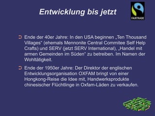 Entwicklung bis jetzt


➲ Ende der 40er Jahre: In den USA beginnen „Ten Thousand
  Villages“ (ehemals Mennonite Central Commitee Self Help
  Crafts) und SERV (jetzt SERV International), „Handel mit
  armen Gemeinden im Süden“ zu betreiben. Im Namen der
  Wohltätigkeit.
➲ Ende der 1950er Jahre: Der Direktor der englischen
  Entwicklungsorganisation OXFAM bringt von einer
  Hongkong-Reise die Idee mit, Handwerksprodukte
  chinesischer Flüchtlinge in Oxfam-Läden zu verkaufen.
 