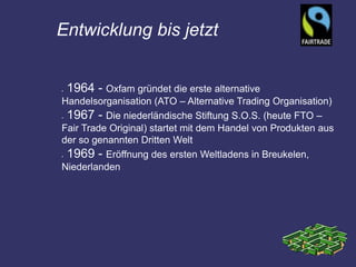 Entwicklung bis jetzt


•   1964 - Oxfam gründet die erste alternative
Handelsorganisation (ATO – Alternative Trading Organisation)
•1967 - Die niederländische Stiftung S.O.S. (heute FTO –
Fair Trade Original) startet mit dem Handel von Produkten aus
der so genannten Dritten Welt
•1969 - Eröffnung des ersten Weltladens in Breukelen,
Niederlanden
 