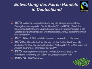 Entwicklung des Fairen Handels
           in Deutschland


➲ 1970     kirchliche Jugendverbände aej (Arbeitsgemeinschaft der
   Evangelischen Jugend in Deutschland e.V.) und BDKJ (Bund der
   Deutschen Katholischen Jugend) organisieren Hungermärsche in 70
   Städten der Bundesrepublik und mobilisieren 30.000 Teilnehmerinnen
   und Teilnehmer.
➲ 1971 Aktion 3.Welt entsteht daraus - „Lernen durch Handeln“
➲ 1972 Die „Gesellschaft für Handel mit der Dritten Welt“ wird als
   deutsche Tochter der niederländischen Stiftung S.O.S. in Würselen bei
   Aachen gegründet. (Vorläufer der GEPA)
➲ 1975 Arbeitsgemeinschaft der 3.Welt Läden (AG3WL);         10
   Weltläden; Gründung der GEPA als „wirtschaftlicher Arm“
➲ 1985 ca. 200 Weltläden
 