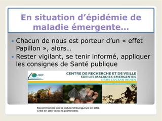 En situation d’épidémie deEn situation d’épidémie de
maladie émergente…maladie émergente…
 Chacun de nous est porteur d’un « effet
Papillon », alors…
 Rester vigilant, se tenir informé, appliquer
les consignes de Santé publiqueles consignes de Santé publique
 