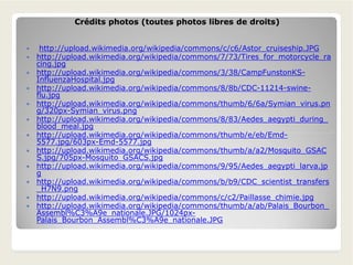 Crédits photos (toutes photos libres de droits)Crédits photos (toutes photos libres de droits)
 http://upload.wikimedia.org/wikipedia/commons/c/c6/Astor_cruiseship.JPG
 http://upload.wikimedia.org/wikipedia/commons/7/73/Tires_for_motorcycle_ra
cing.jpg
 http://upload.wikimedia.org/wikipedia/commons/3/38/CampFunstonKS-
InfluenzaHospital.jpg
 http://upload.wikimedia.org/wikipedia/commons/8/8b/CDC-11214-swine-
flu.jpg
 http://upload.wikimedia.org/wikipedia/commons/thumb/6/6a/Symian_virus.pn
g/320px-Symian_virus.png
 http://upload.wikimedia.org/wikipedia/commons/8/83/Aedes_aegypti_during_
blood_meal.jpg
 http://upload.wikimedia.org/wikipedia/commons/thumb/e/eb/Emd- http://upload.wikimedia.org/wikipedia/commons/thumb/e/eb/Emd-
5577.jpg/603px-Emd-5577.jpg
 http://upload.wikimedia.org/wikipedia/commons/thumb/a/a2/Mosquito_GSAC
S.jpg/705px-Mosquito_GSACS.jpg
 http://upload.wikimedia.org/wikipedia/commons/9/95/Aedes_aegypti_larva.jp
g
 http://upload.wikimedia.org/wikipedia/commons/b/b9/CDC_scientist_transfers
_H7N9.png
 http://upload.wikimedia.org/wikipedia/commons/c/c2/Paillasse_chimie.jpg
 http://upload.wikimedia.org/wikipedia/commons/thumb/a/ab/Palais_Bourbon_
Assembl%C3%A9e_nationale.JPG/1024px-
Palais_Bourbon_Assembl%C3%A9e_nationale.JPG
 