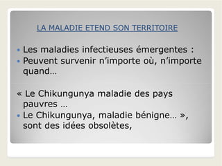  Les maladies infectieuses émergentes :
 Peuvent survenir n’importe où, n’importe
quand…
LA MALADIE ETEND SON TERRITOIRELA MALADIE ETEND SON TERRITOIRE
« Le Chikungunya maladie des pays
pauvres …
 Le Chikungunya, maladie bénigne… »,
sont des idées obsolètes,
 