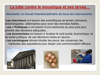 La lutte contre le moustique et ses larves…
Nécessite un travail interdisciplinaire de tous les intervenants :
-Les chercheurs ont besoin des scientifiques de terrain (cliniciens,
entomologistes, vétérinaires) pour avoir des données fiables…
- Les « Politiques » ont besoin d’une recherche au plus près pour
prendre des décisions adéquates…
- Les économistes ont besoin d ’évaluer le coût social, économique, et
de santé publique, de ces décisions mises en œuvre…de santé publique, de ces décisions mises en œuvre…
- Les sociologues doivent étudier les peurs, les croyances, les
habitudes des populations pour étayer une communication efficace
 