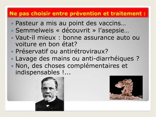 Ne pas choisir entre prévention et traitement :Ne pas choisir entre prévention et traitement :
 Pasteur a mis au point des vaccins…
 Semmelweis « découvrit » l’asepsie…
 Vaut-il mieux : bonne assurance auto ou
voiture en bon état?
 Préservatif ou antirétroviraux?
 Lavage des mains ou anti-diarrhéiques ? Lavage des mains ou anti-diarrhéiques ?
 Non, des choses complémentaires et
indispensables !...
 