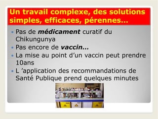 Un travail complexe, des solutionsUn travail complexe, des solutions
simples, efficaces, pérennes…simples, efficaces, pérennes…
 Pas de médicament curatif du
Chikungunya
 Pas encore de vaccin…
 La mise au point d’un vaccin peut prendre
10ans10ans
 L ’application des recommandations de
Santé Publique prend quelques minutes
 