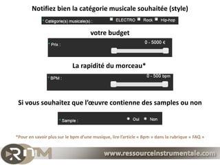 Notifiez bien la catégorie musicale souhaitée (style)


                                     votre budget



                            La rapidité du morceau*




 Si vous souhaitez que l’œuvre contienne des samples ou non



*Pour en savoir plus sur le bpm d’une musique, lire l’article « Bpm » dans la rubrique « FAQ »
 