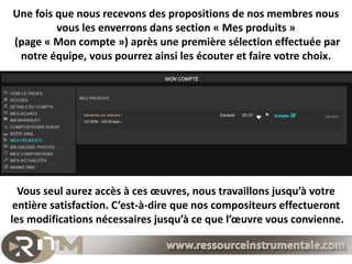 Une fois que nous recevons des propositions de nos membres nous
         vous les enverrons dans section « Mes produits »
(page « Mon compte ») après une première sélection effectuée par
 notre équipe, vous pourrez ainsi les écouter et faire votre choix.




  Vous seul aurez accès à ces œuvres, nous travaillons jusqu’à votre
 entière satisfaction. C’est-à-dire que nos compositeurs effectueront
les modifications nécessaires jusqu’à ce que l’œuvre vous convienne.
 