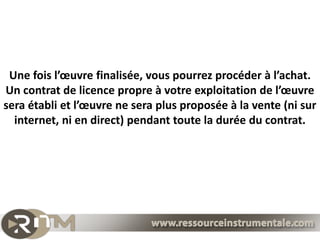 Une fois l’œuvre finalisée, vous pourrez procéder à l’achat.
Un contrat de licence propre à votre exploitation de l’œuvre
sera établi et l’œuvre ne sera plus proposée à la vente (ni sur
  internet, ni en direct) pendant toute la durée du contrat.
 