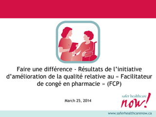 www.saferhealthcarenow.ca
Faire une différence - Résultats de l’initiative
d’amélioration de la qualité relative au « Facilitateur
de congé en pharmacie » (FCP)
March 25, 2014
 