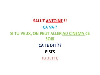 SALUT ANTOINE !!
ÇA VA ?
SI TU VEUX, ON PEUT ALLER AU CINÉMA CE
SOIR
ÇA TE DIT ??
BISES
JULIETTE