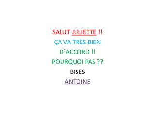 SALUT JULIETTE !!
ÇA VA TRÈS BIEN
D´ACCORD !!
POURQUOI PAS ??
BISES
ANTOINE