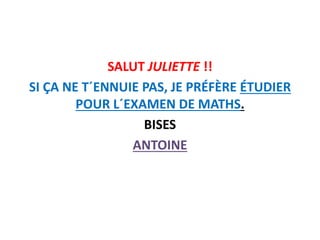 SALUT JULIETTE !!
SI ÇA NE T´ENNUIE PAS, JE PRÉFÈRE ÉTUDIER
POUR L´EXAMEN DE MATHS.
BISES
ANTOINE