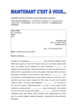 Complétez la lettre de Céline avec les expressions suivantes :
Pour me faire rembourser / J'ai procédé au règlement / Je souhaite être
remboursée / J’ai constaté / Je me verrai contrainte / J'ai effectué une
commande
Céline PONT
47, rue Hérold
06000
Nice
Tricolore.com
769, rue Pablo Picasso
92000 Nanterre
Nice, le 12 novembre 2012
Objet : remboursement du produit
Madame, Monsieur,
En date du 19 septembre, ……………………………. d'une marinière modèle "Naval"
100% coton auprès de votre site Tricolore.com pour une somme totale de 80
euros. Au moment de la validation de cette commande, ……………………. du
montant par carte bancaire. Votre site assurait la livraison du produit dans un
délai de 24h et garantissait la vente de produits fabriqués 100% en France.
Cependant, le produit n'a été livré que 5 jours après et ……………………….. que
la marinière ne correspondait pas à la description publiée sur votre site, car la
marinière que vous m'avez envoyée est 60% coton et porte une étiquette
"made in China". Je vous ai déjà téléphoné ………………………. les 80 euros et
les frais de livraison. Malheureusement, à ce jour, je suis toujours dans
l'attente du remboursement. ……………………….. pour ce préjudice. Sans réponse
de votre part dans les plus brefs délais, ………………………… de saisir le tribunal
compétent dans cette affaire. Dans l'attente d'une régularisation de votre
part, je vous prie d'agréer, Madame, Monsieur, l'expression de mes sentiments
distingués.
 
