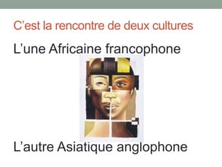 C’est la rencontre de deux cultures

L’une Africaine francophone

L’autre Asiatique anglophone

 