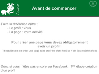 Faire la différence entre :
- Le profil : vous
- La page : votre activité
Pour créer une page vous devez obligatoirement
avoir un profil !
Donc si vous n’êtes pas encore sur Facebook : 1ere étape création
d’un profil
(Il est possible de créer une page sans créer de profil mais ce n’est pas recommandé)
Avant de commencer
 