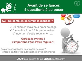 Q3 : De combien de temps je dispose ?
 30 minutes maxi pour créer sa page
 5 minutes 2 ou 3 fois par semaine !
L’important c’est la régularité ! …
Gardez le rythme !
L’important c’est d’être régulier !
9999 fans, super ! Je fais QUOI maintenant ?
En panne d’inspiration pour parlez de vous ?
Pensez à partager les publications de vos partenaires !
Avant de se lancer,
4 questions à se poser
 