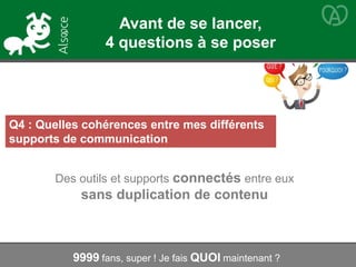 Q4 : Quelles cohérences entre mes différents
supports de communication
Des outils et supports connectés entre eux
sans duplication de contenu
9999 fans, super ! Je fais QUOI maintenant ?
Avant de se lancer,
4 questions à se poser
 