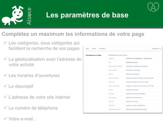  Les catégories, sous catégories qui
facilitent la recherche de vos pages
 La géolocalisation avec l’adresse de
votre activité
 Les horaires d’ouvertures
 Le descriptif
 L’adresse de votre site internet
 Le numéro de téléphone
 Votre e-mail…
Complétez un maximum les informations de votre page
Les paramètres de base
 