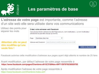 Utilisez des points pour
séparer les mots
L’adresse de votre page est importante, comme l’adresse
d’un site web elle sera utilisée dans vos communications
https://www.facebook.com/pages/Chambres-dh%C3%B4tes-ANT1/597876236920705
Attention elle ne peut
être modifiée qu’une
seule fois !
Facebook autorise cette modification d’adresse aux pages ayant déjà atteints le nombre de 25 fans
Avant modification, par défaut l’adresse de votre page ressemble à
Après modification l’adresse de votre page ressemble à
https://www.facebook.com/Chambres.hotes.ant1
Les paramètres de base
 